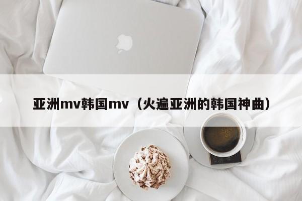亚洲mv韩国mv（火遍亚洲的韩国神曲）